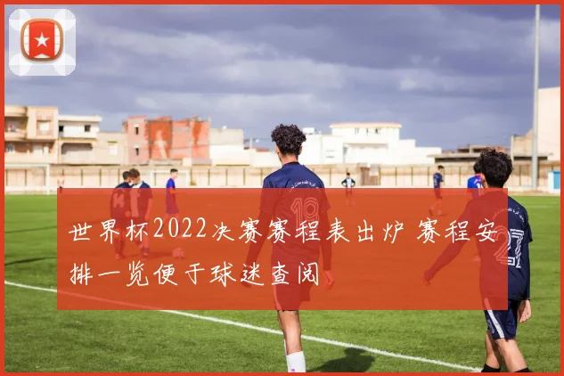 世界杯2022决赛赛程表出炉 赛程安排一览便于球迷查阅