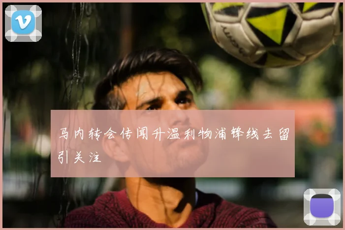 马内转会传闻升温利物浦锋线去留引关注