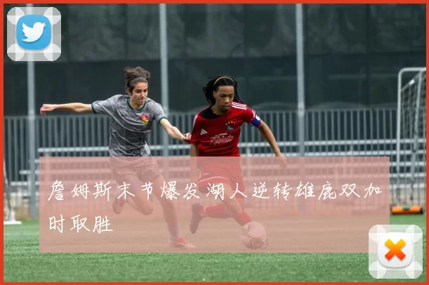 詹姆斯末节爆发湖人逆转雄鹿双加时取胜