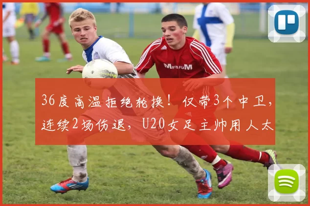 36度高温拒绝轮换！仅带3个中卫，连续2场伤退，U20女足主帅用人太保守