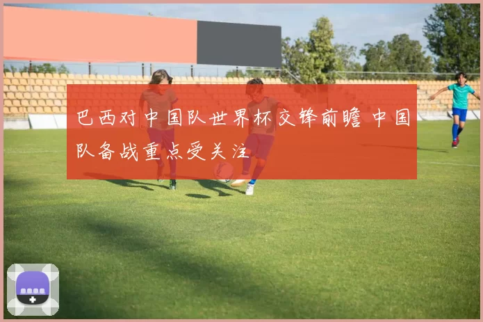 巴西对中国队世界杯交锋前瞻 中国队备战重点受关注