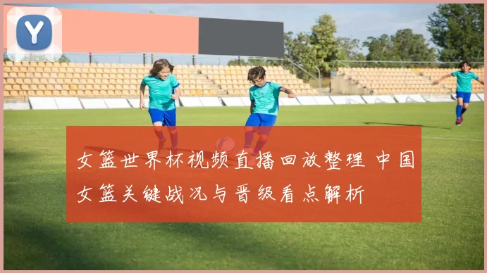 女篮世界杯视频直播回放整理 中国女篮关键战况与晋级看点解析