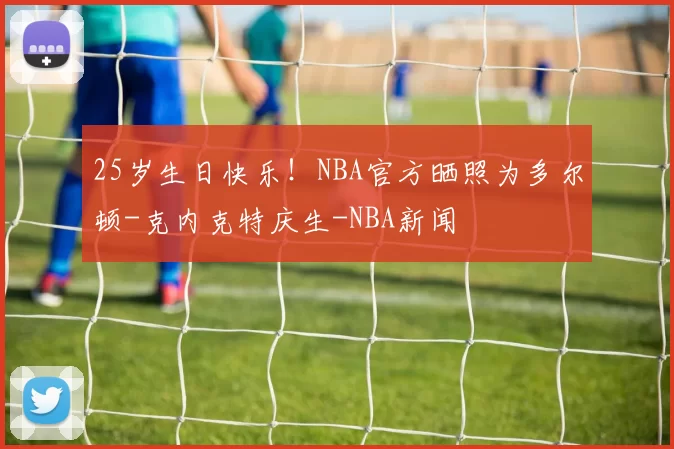 25岁生日快乐！NBA官方晒照为多尔顿-克内克特庆生-NBA新闻