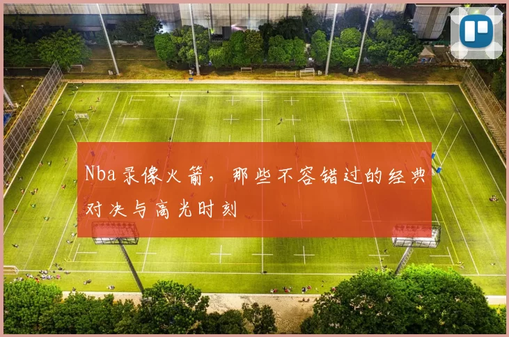 Nba录像火箭，那些不容错过的经典对决与高光时刻