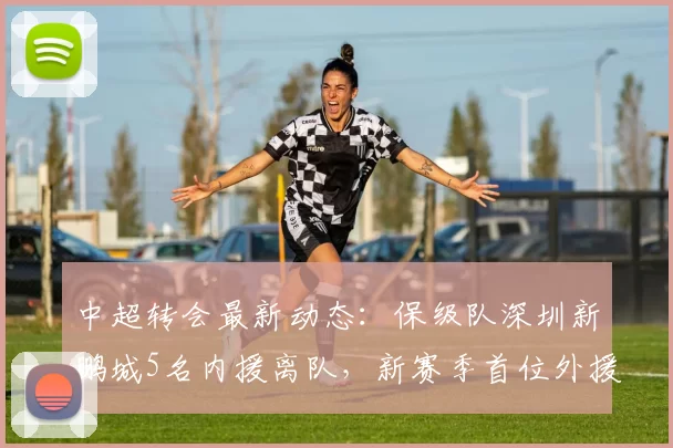 中超转会最新动态：保级队深圳新鹏城5名内援离队，新赛季首位外援锁定_球员_比赛