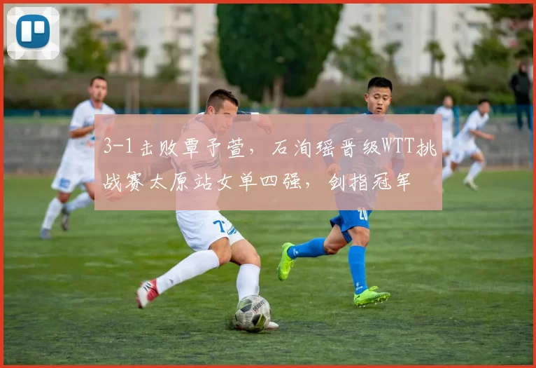 3-1击败覃予萱，石洵瑶晋级WTT挑战赛太原站女单四强，剑指冠军