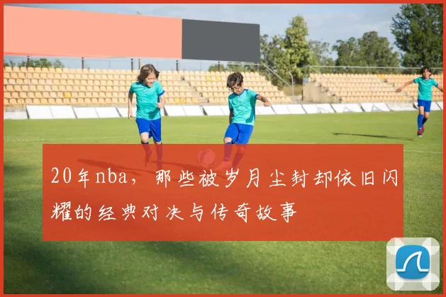 20年nba，那些被岁月尘封却依旧闪耀的经典对决与传奇故事