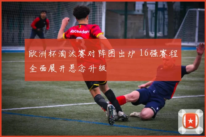 欧洲杯淘汰赛对阵图出炉 16强赛程全面展开悬念升级
