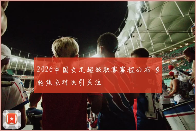 2026中国女足超级联赛赛程公布 多轮焦点对决引关注