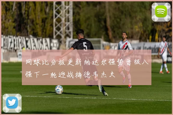 网球比分板更新纳达尔强势晋级八强下一轮迎战梅德韦杰夫