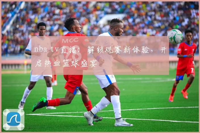 nba tv直播：解锁观赛新体验，开启热血篮球盛宴