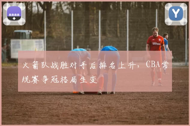 火箭队战胜对手后排名上升，CBA常规赛争冠格局生变