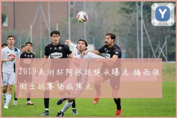 2019美洲杯阿根廷球衣曝光 梅西领衔出战赛场成焦点