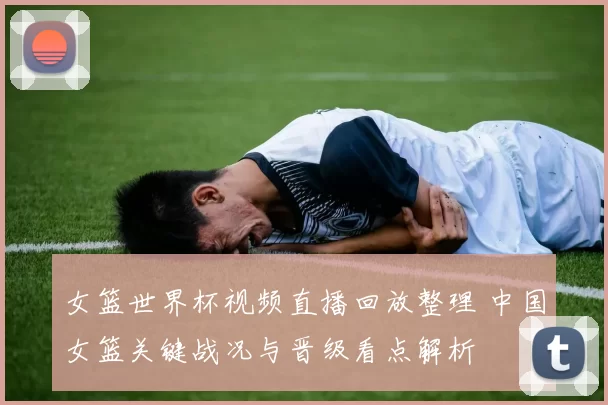 女篮世界杯视频直播回放整理 中国女篮关键战况与晋级看点解析