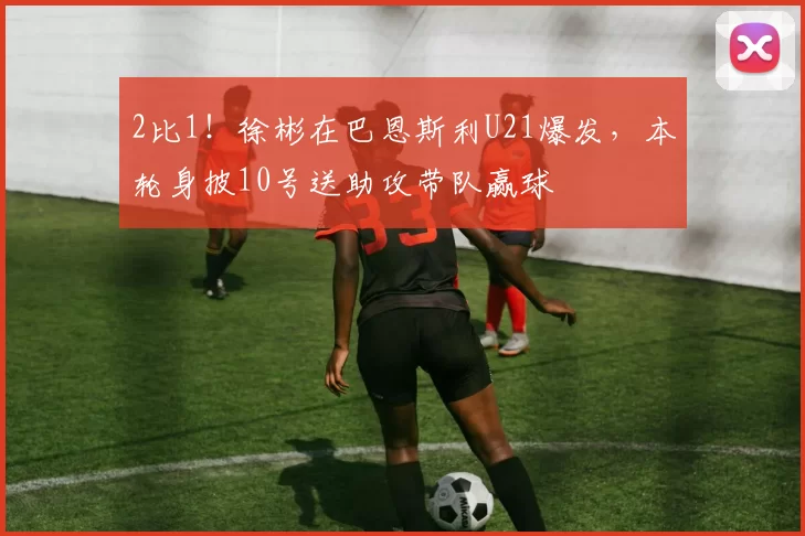 2比1！徐彬在巴恩斯利U21爆发，本轮身披10号送助攻带队赢球