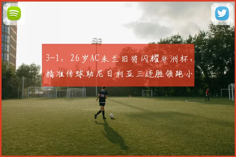 3-1，26岁AC米兰旧将闪耀非洲杯，精准传球助尼日利亚三连胜领跑小组_比赛_丘库埃_助攻