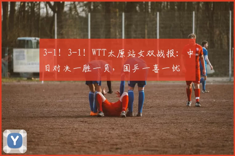 3-1！3-1！WTT太原站女双战报：中日对决一胜一负，国乒一喜一忧