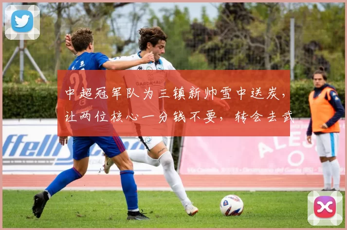 中超冠军队为三镇新帅雪中送炭，让两位核心一分钱不要，转会去武汉_邓卓翔_比赛_球迷