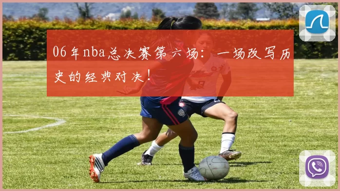 06年nba总决赛第六场：一场改写历史的经典对决！