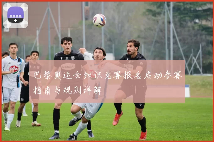 巴黎奥运会知识竞赛报名启动参赛指南与规则详解