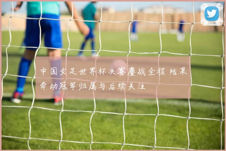 中国女足世界杯决赛鏖战全程 结果牵动冠军归属与后续关注