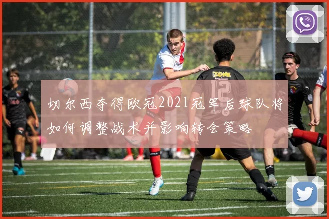 切尔西夺得欧冠2021冠军后球队将如何调整战术并影响转会策略
