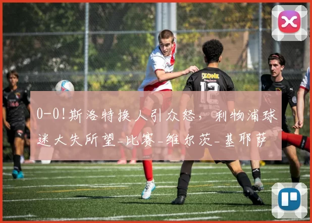 0-0!斯洛特换人引众怒，利物浦球迷大失所望_比赛_维尔茨_基耶萨