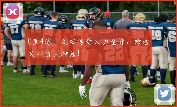 C罗4球！足坛传奇火力全开，缔造又一惊人神话！