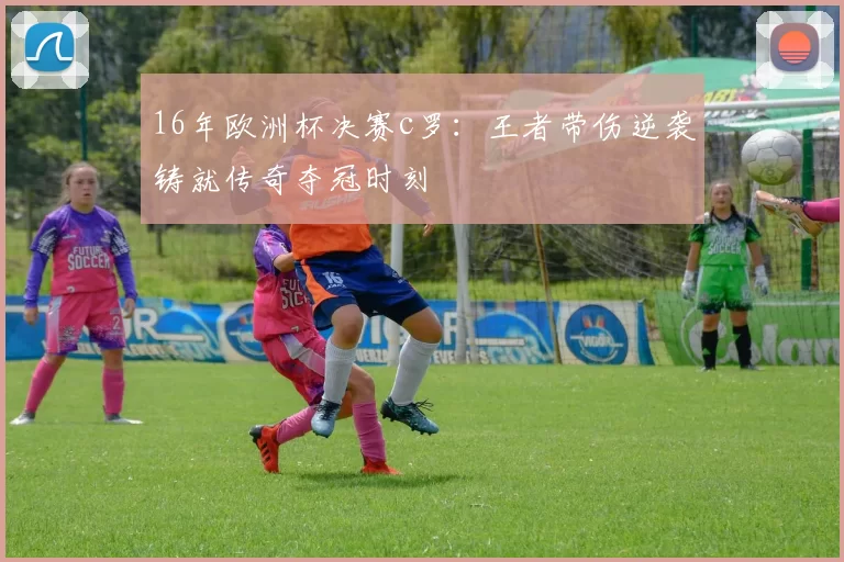 16年欧洲杯决赛c罗：王者带伤逆袭铸就传奇夺冠时刻