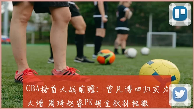 CBA榜首大战前瞻：曾凡博回归实力大增 周琦赵睿PK胡金秋孙铭徽