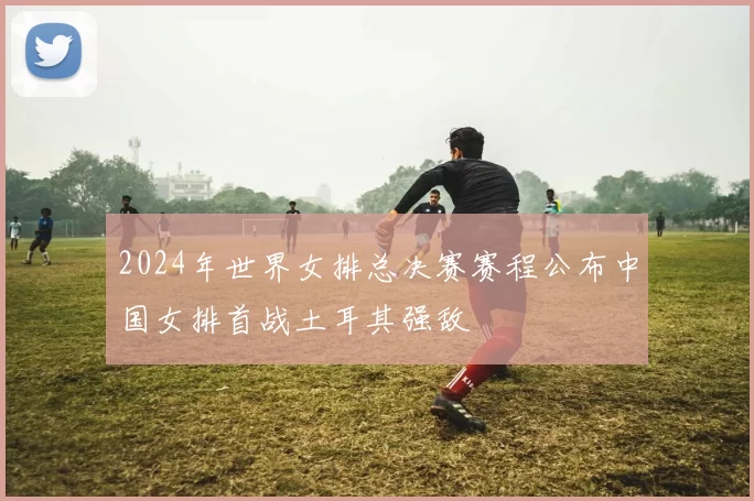 2024年世界女排总决赛赛程公布中国女排首战土耳其强敌