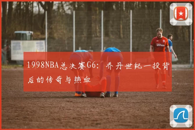 1998NBA总决赛G6：乔丹世纪一投背后的传奇与热血
