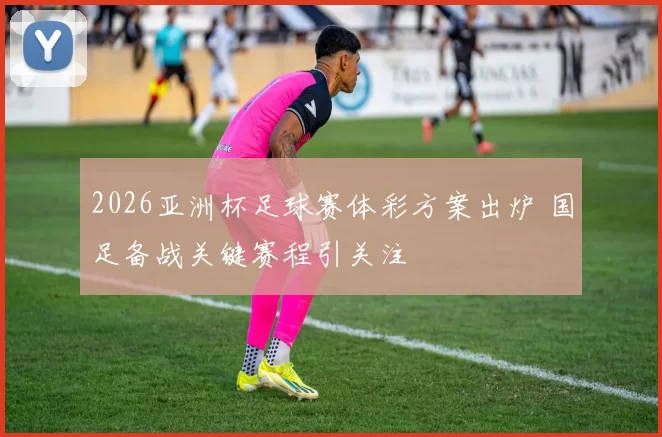 2026亚洲杯足球赛体彩方案出炉 国足备战关键赛程引关注