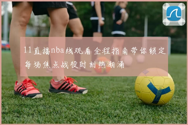 11直播nba线观看全程指南带你锁定每场焦点战役时刻热潮涌