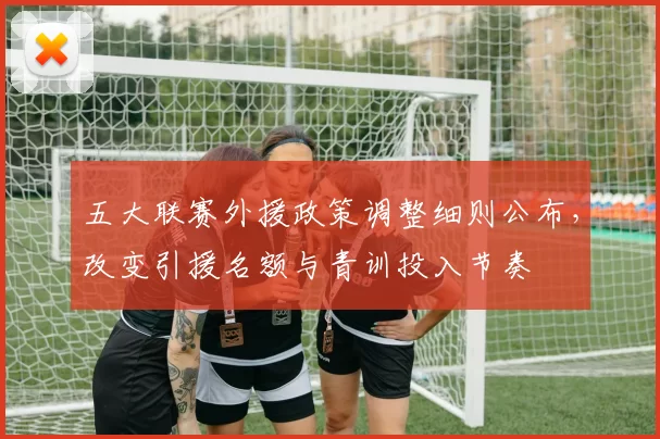 五大联赛外援政策调整细则公布，改变引援名额与青训投入节奏