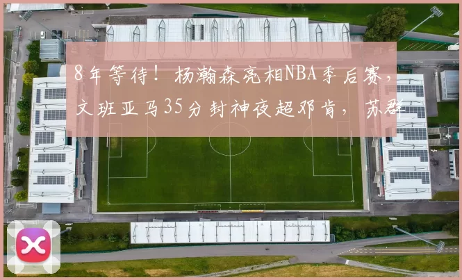8年等待！杨瀚森亮相NBA季后赛，文班亚马35分封神夜超邓肯，苏群道破天机_马刺队_1_CBA