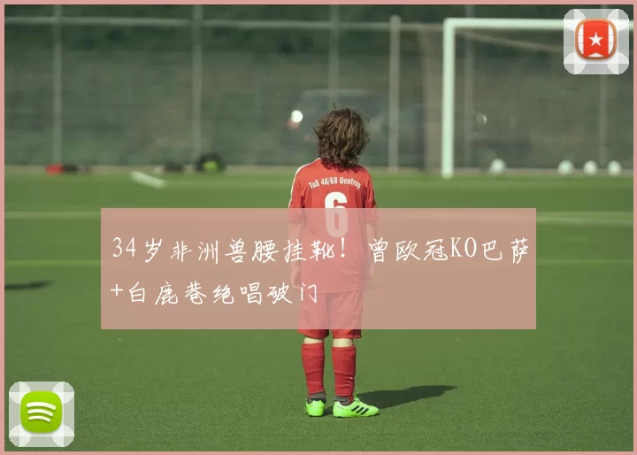 34岁非洲兽腰挂靴！曾欧冠KO巴萨+白鹿巷绝唱破门