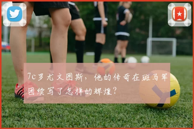 7c罗尤文图斯，他的传奇在斑马军团续写了怎样的辉煌？