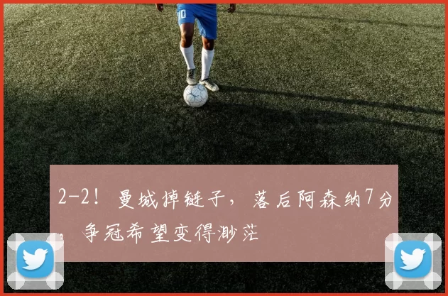 2-2！曼城掉链子，落后阿森纳7分，争冠希望变得渺茫