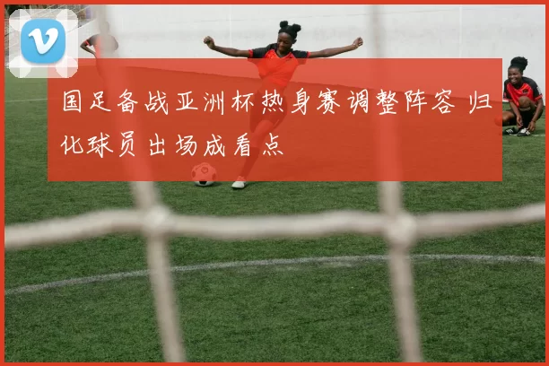 国足备战亚洲杯热身赛调整阵容 归化球员出场成看点