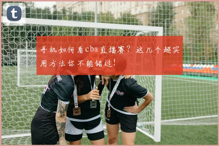 手机如何看cba直播赛？这几个超实用方法你不能错过！