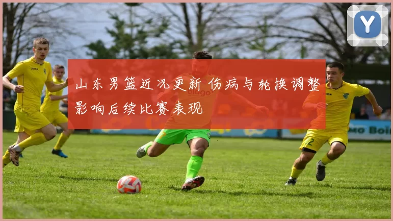 山东男篮近况更新 伤病与轮换调整影响后续比赛表现