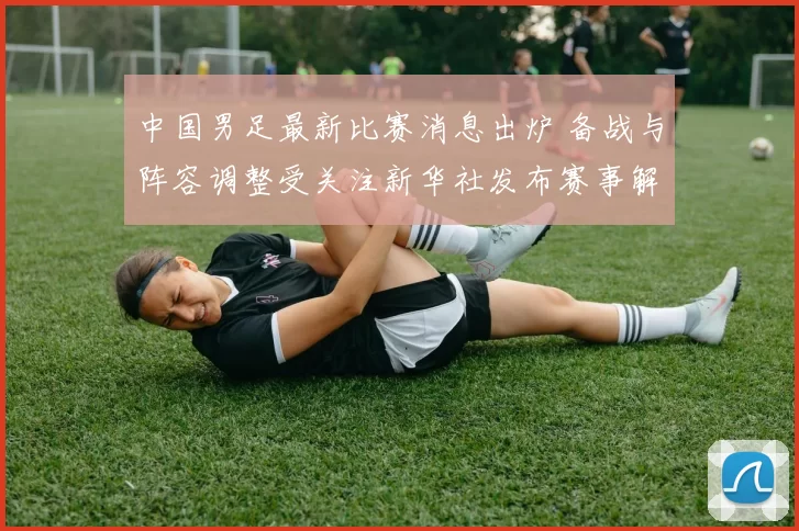 中国男足最新比赛消息出炉 备战与阵容调整受关注新华社发布赛事解读