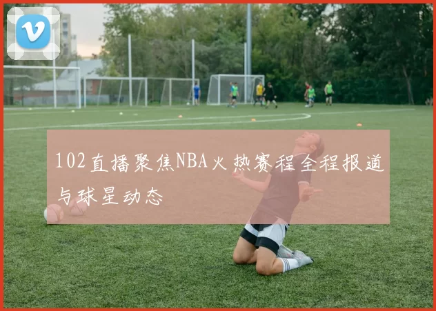 102直播聚焦NBA火热赛程全程报道与球星动态
