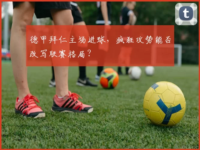 德甲拜仁主场进球，疯狂攻势能否改写联赛格局？