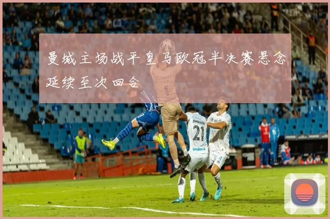 曼城主场战平皇马欧冠半决赛悬念延续至次回合
