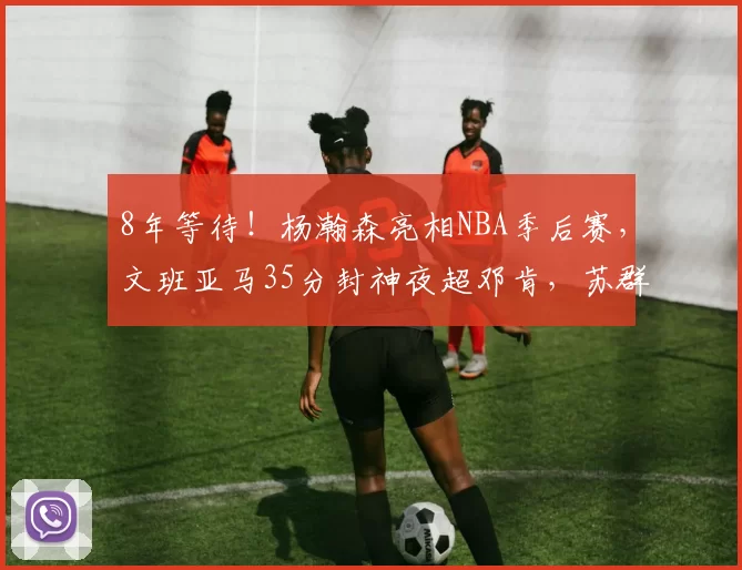 8年等待！杨瀚森亮相NBA季后赛，文班亚马35分封神夜超邓肯，苏群道破天机_马刺队_1_CBA