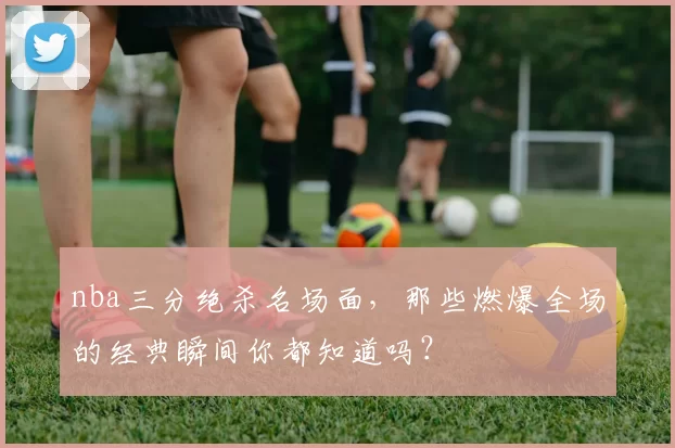nba三分绝杀名场面，那些燃爆全场的经典瞬间你都知道吗？